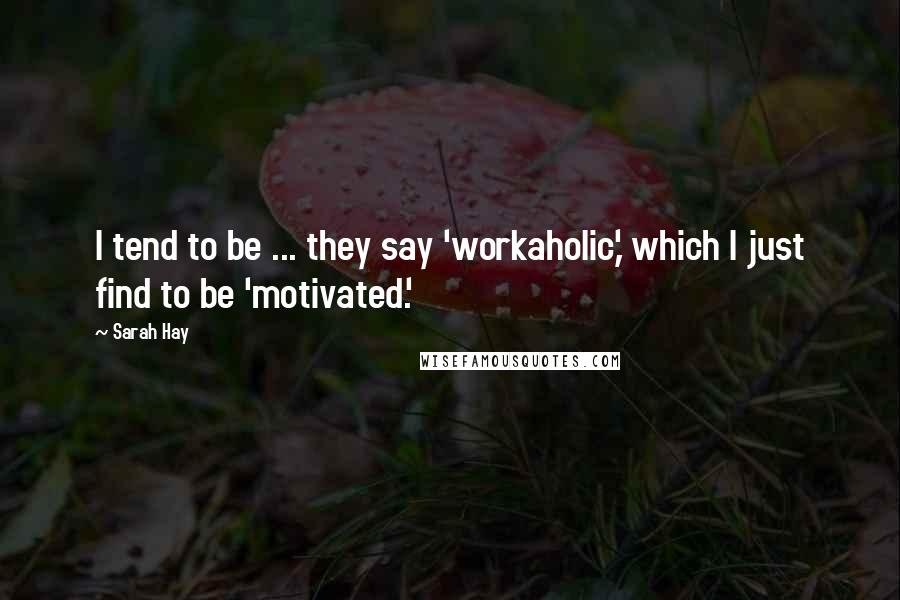 Sarah Hay Quotes: I tend to be ... they say 'workaholic,' which I just find to be 'motivated.'