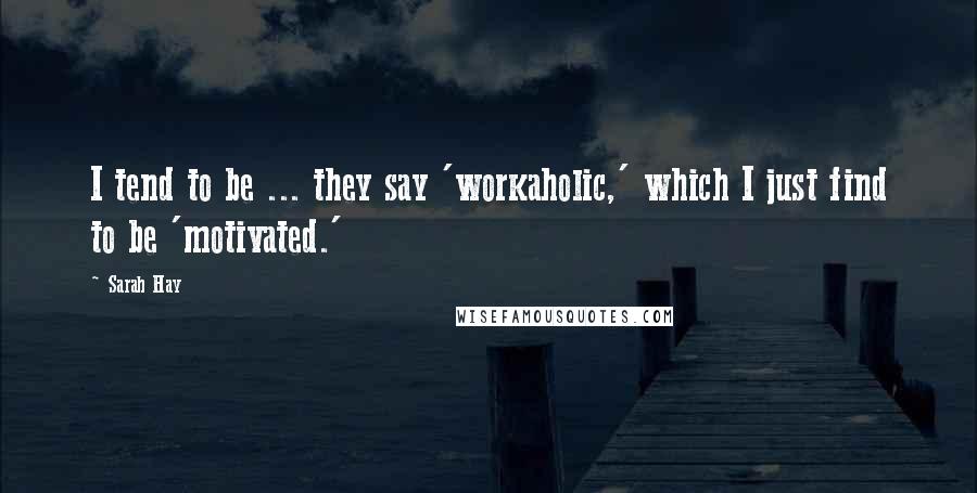 Sarah Hay Quotes: I tend to be ... they say 'workaholic,' which I just find to be 'motivated.'