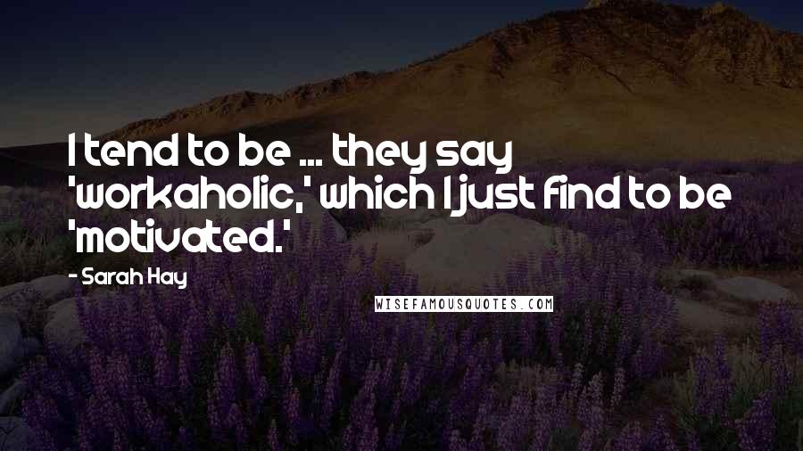 Sarah Hay Quotes: I tend to be ... they say 'workaholic,' which I just find to be 'motivated.'