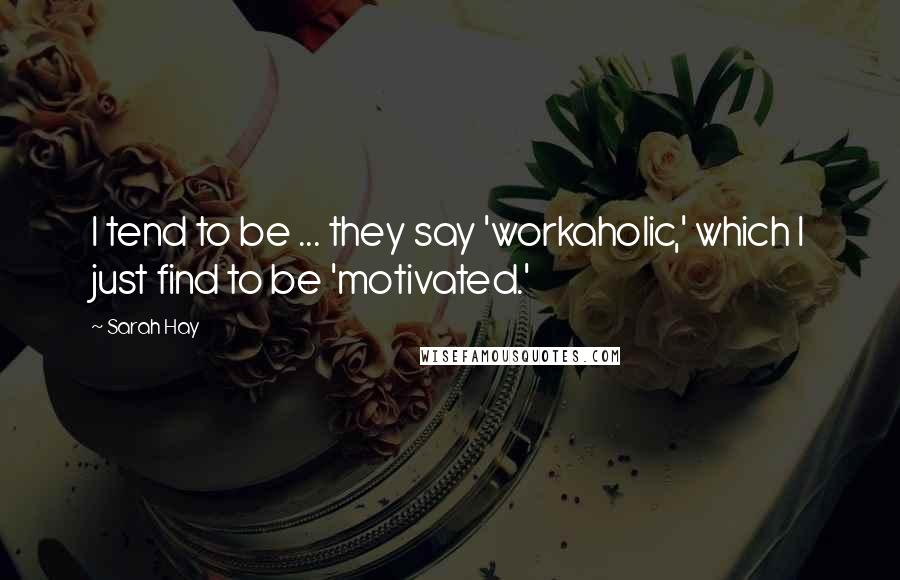 Sarah Hay Quotes: I tend to be ... they say 'workaholic,' which I just find to be 'motivated.'
