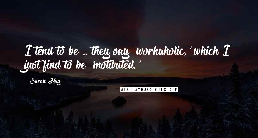 Sarah Hay Quotes: I tend to be ... they say 'workaholic,' which I just find to be 'motivated.'