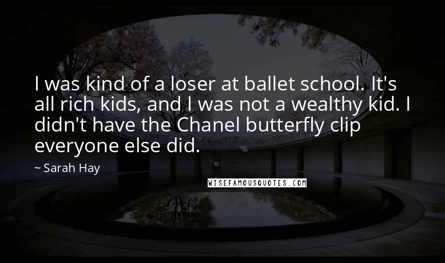 Sarah Hay Quotes: I was kind of a loser at ballet school. It's all rich kids, and I was not a wealthy kid. I didn't have the Chanel butterfly clip everyone else did.