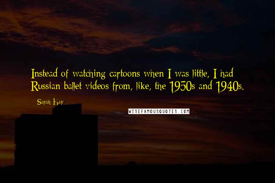 Sarah Hay Quotes: Instead of watching cartoons when I was little, I had Russian ballet videos from, like, the 1950s and 1940s.