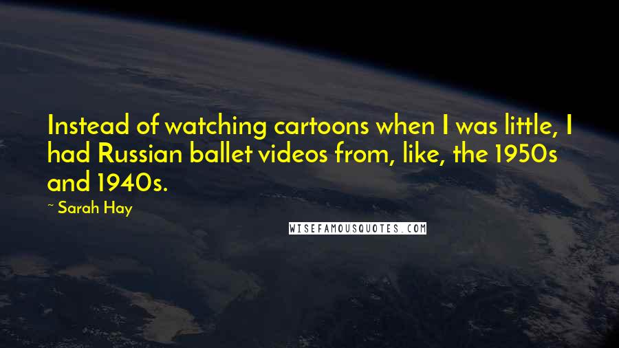 Sarah Hay Quotes: Instead of watching cartoons when I was little, I had Russian ballet videos from, like, the 1950s and 1940s.