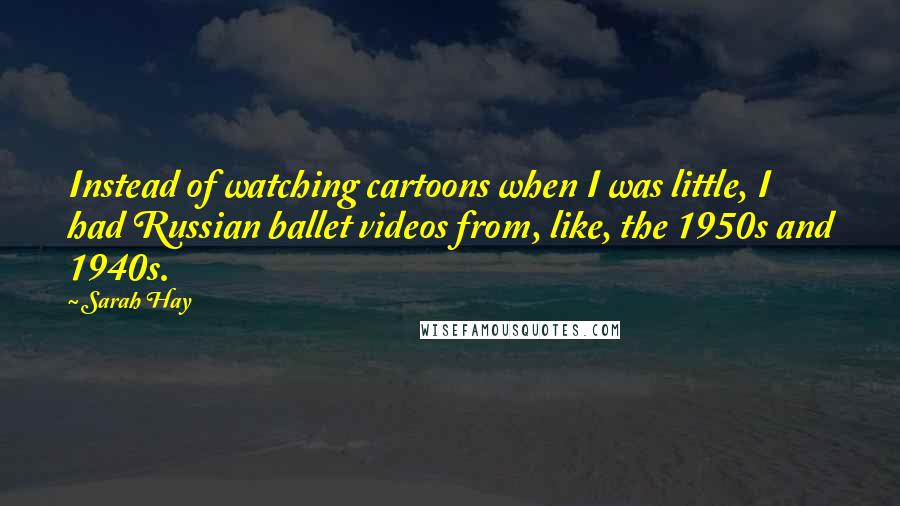 Sarah Hay Quotes: Instead of watching cartoons when I was little, I had Russian ballet videos from, like, the 1950s and 1940s.