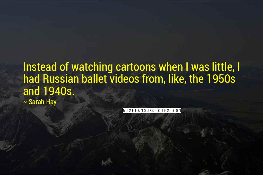 Sarah Hay Quotes: Instead of watching cartoons when I was little, I had Russian ballet videos from, like, the 1950s and 1940s.