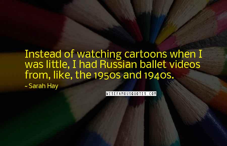 Sarah Hay Quotes: Instead of watching cartoons when I was little, I had Russian ballet videos from, like, the 1950s and 1940s.