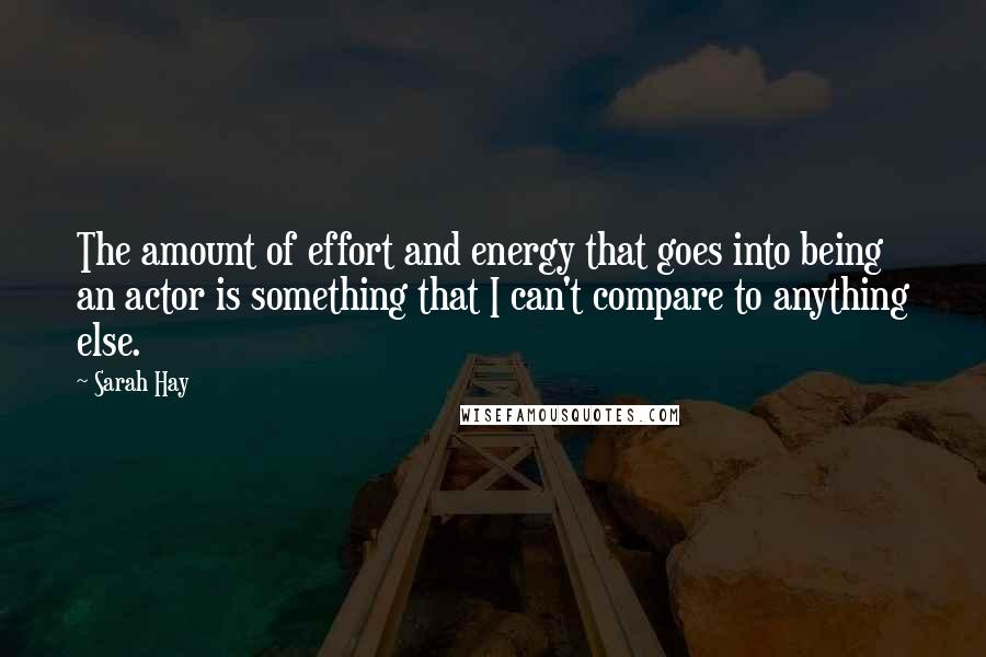 Sarah Hay Quotes: The amount of effort and energy that goes into being an actor is something that I can't compare to anything else.