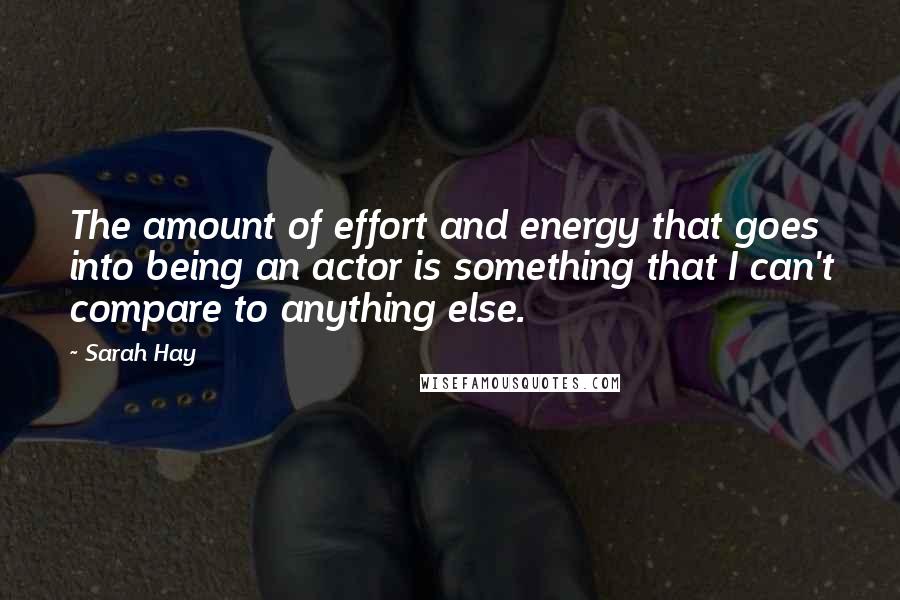 Sarah Hay Quotes: The amount of effort and energy that goes into being an actor is something that I can't compare to anything else.