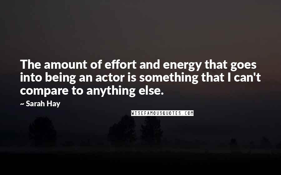 Sarah Hay Quotes: The amount of effort and energy that goes into being an actor is something that I can't compare to anything else.