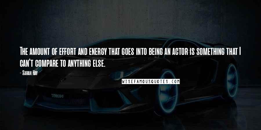 Sarah Hay Quotes: The amount of effort and energy that goes into being an actor is something that I can't compare to anything else.