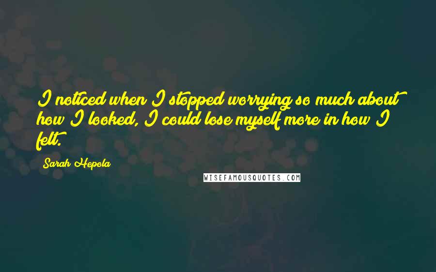 Sarah Hepola Quotes: I noticed when I stopped worrying so much about how I looked, I could lose myself more in how I felt.