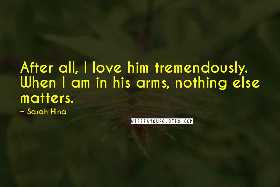 Sarah Hina Quotes: After all, I love him tremendously. When I am in his arms, nothing else matters.