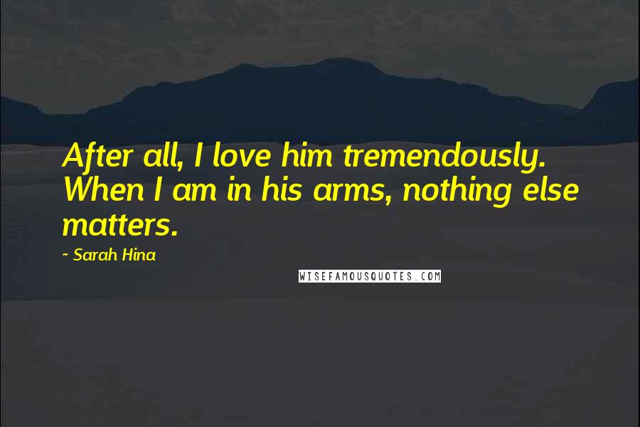 Sarah Hina Quotes: After all, I love him tremendously. When I am in his arms, nothing else matters.