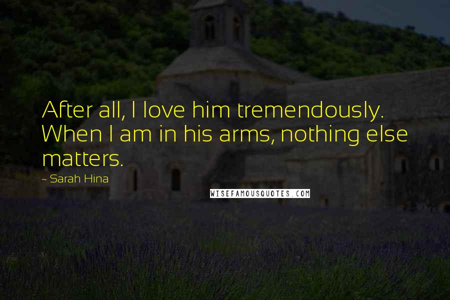Sarah Hina Quotes: After all, I love him tremendously. When I am in his arms, nothing else matters.