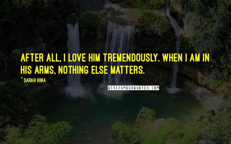 Sarah Hina Quotes: After all, I love him tremendously. When I am in his arms, nothing else matters.