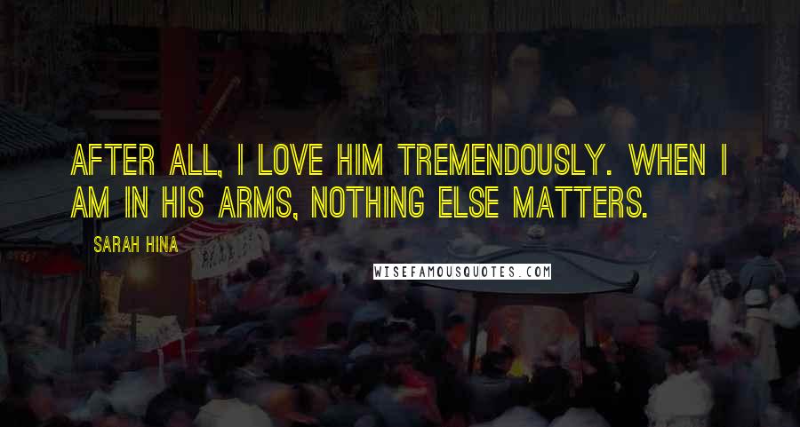 Sarah Hina Quotes: After all, I love him tremendously. When I am in his arms, nothing else matters.