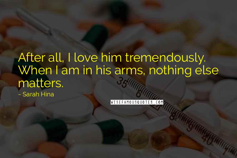 Sarah Hina Quotes: After all, I love him tremendously. When I am in his arms, nothing else matters.