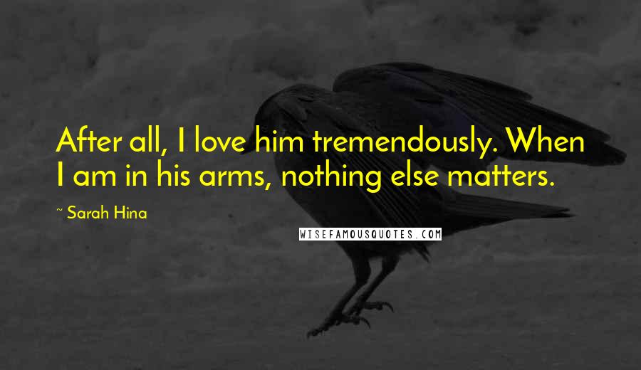 Sarah Hina Quotes: After all, I love him tremendously. When I am in his arms, nothing else matters.