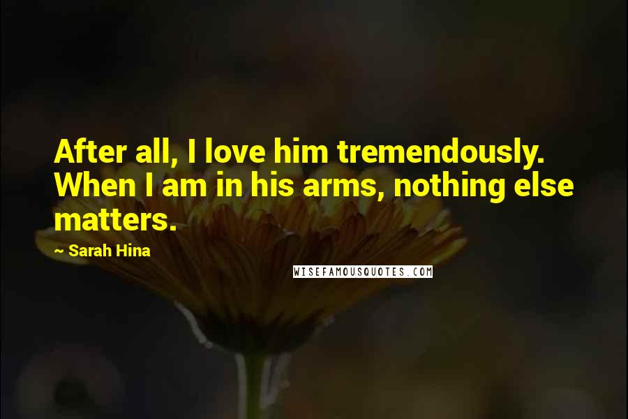 Sarah Hina Quotes: After all, I love him tremendously. When I am in his arms, nothing else matters.
