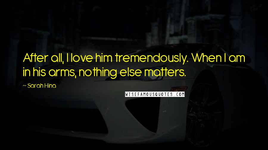 Sarah Hina Quotes: After all, I love him tremendously. When I am in his arms, nothing else matters.