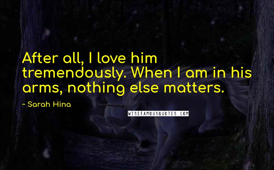 Sarah Hina Quotes: After all, I love him tremendously. When I am in his arms, nothing else matters.