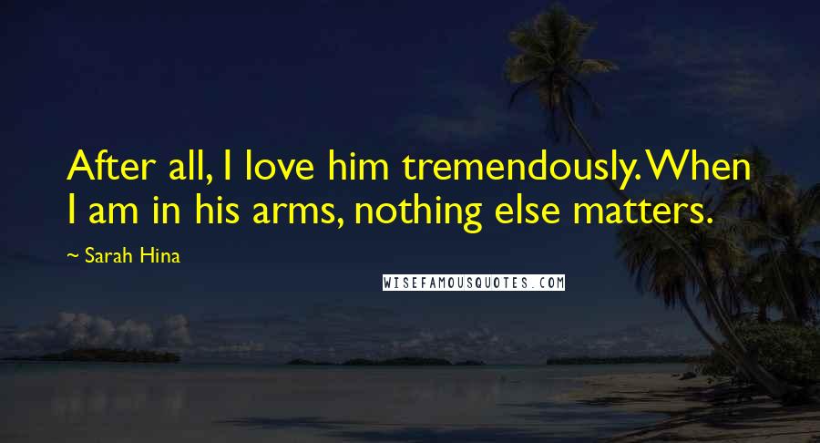 Sarah Hina Quotes: After all, I love him tremendously. When I am in his arms, nothing else matters.