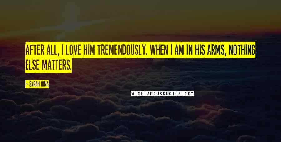Sarah Hina Quotes: After all, I love him tremendously. When I am in his arms, nothing else matters.