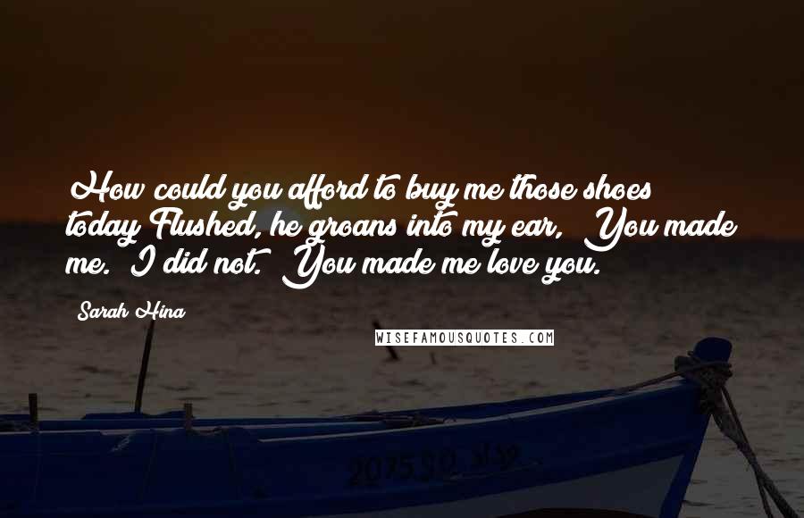 Sarah Hina Quotes: How could you afford to buy me those shoes today?Flushed, he groans into my ear, "You made me.""I did not.""You made me love you.