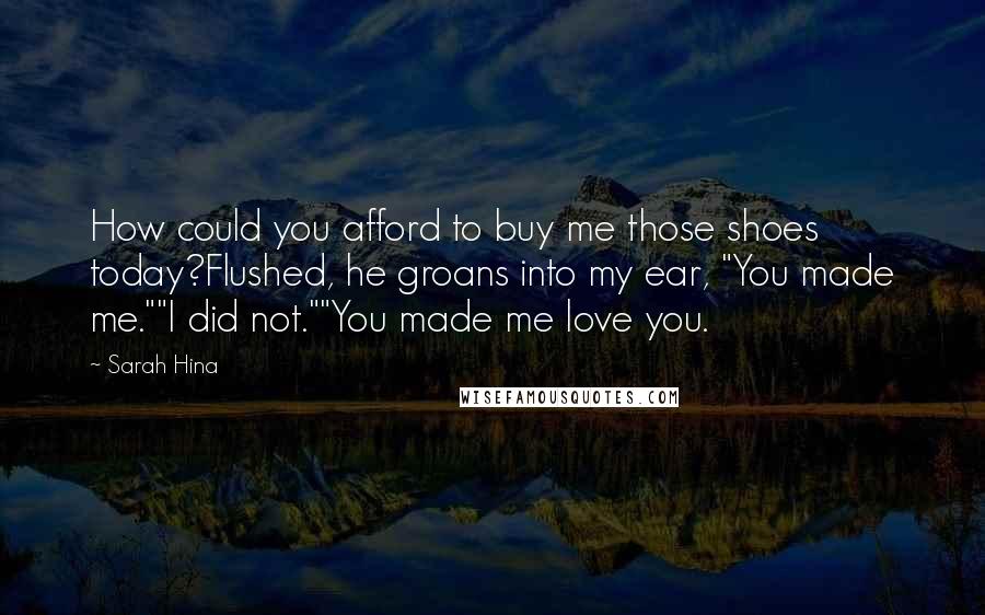 Sarah Hina Quotes: How could you afford to buy me those shoes today?Flushed, he groans into my ear, "You made me.""I did not.""You made me love you.