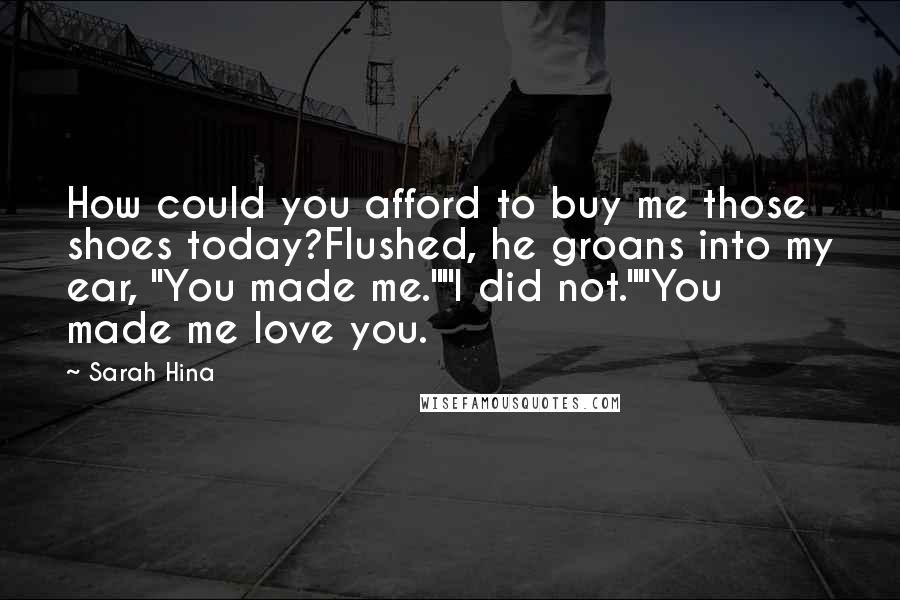 Sarah Hina Quotes: How could you afford to buy me those shoes today?Flushed, he groans into my ear, "You made me.""I did not.""You made me love you.