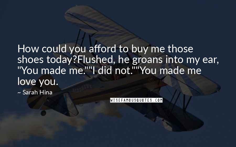 Sarah Hina Quotes: How could you afford to buy me those shoes today?Flushed, he groans into my ear, "You made me.""I did not.""You made me love you.