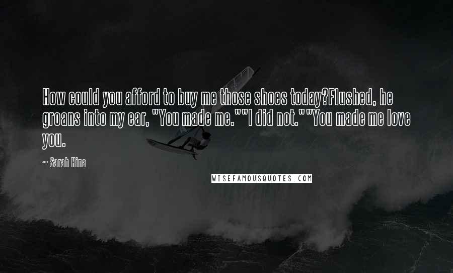 Sarah Hina Quotes: How could you afford to buy me those shoes today?Flushed, he groans into my ear, "You made me.""I did not.""You made me love you.
