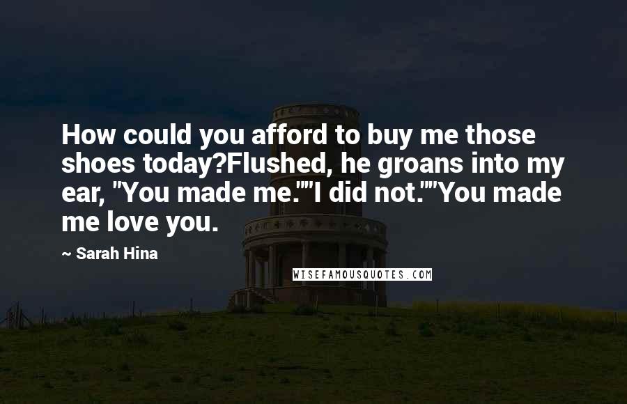 Sarah Hina Quotes: How could you afford to buy me those shoes today?Flushed, he groans into my ear, "You made me.""I did not.""You made me love you.