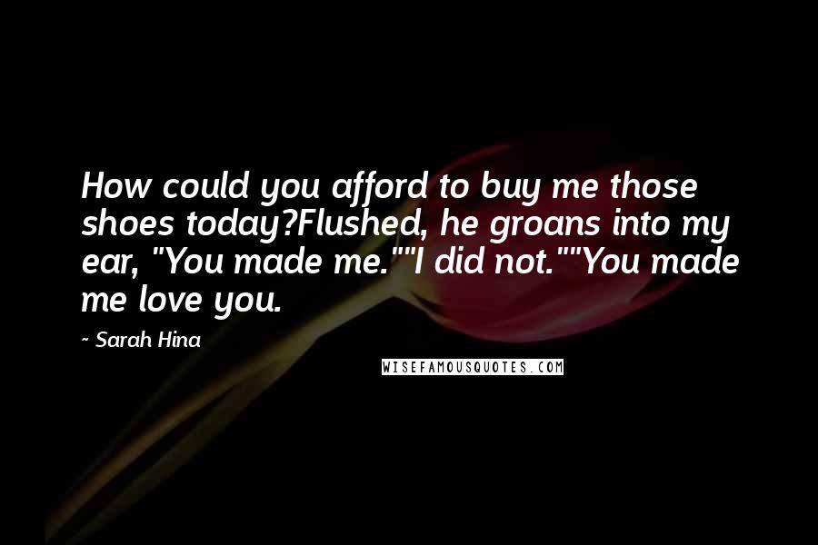 Sarah Hina Quotes: How could you afford to buy me those shoes today?Flushed, he groans into my ear, "You made me.""I did not.""You made me love you.
