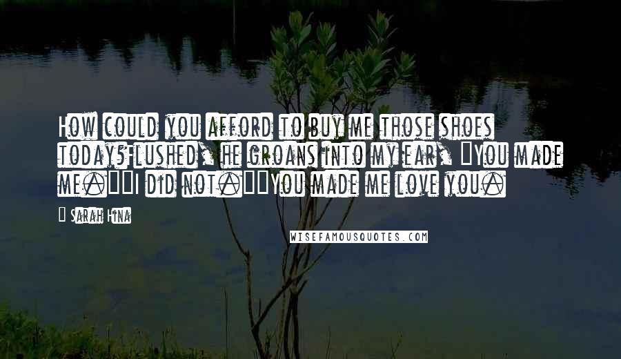 Sarah Hina Quotes: How could you afford to buy me those shoes today?Flushed, he groans into my ear, "You made me.""I did not.""You made me love you.