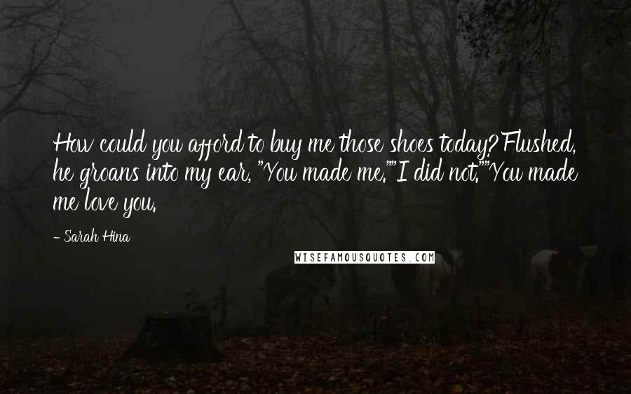 Sarah Hina Quotes: How could you afford to buy me those shoes today?Flushed, he groans into my ear, "You made me.""I did not.""You made me love you.