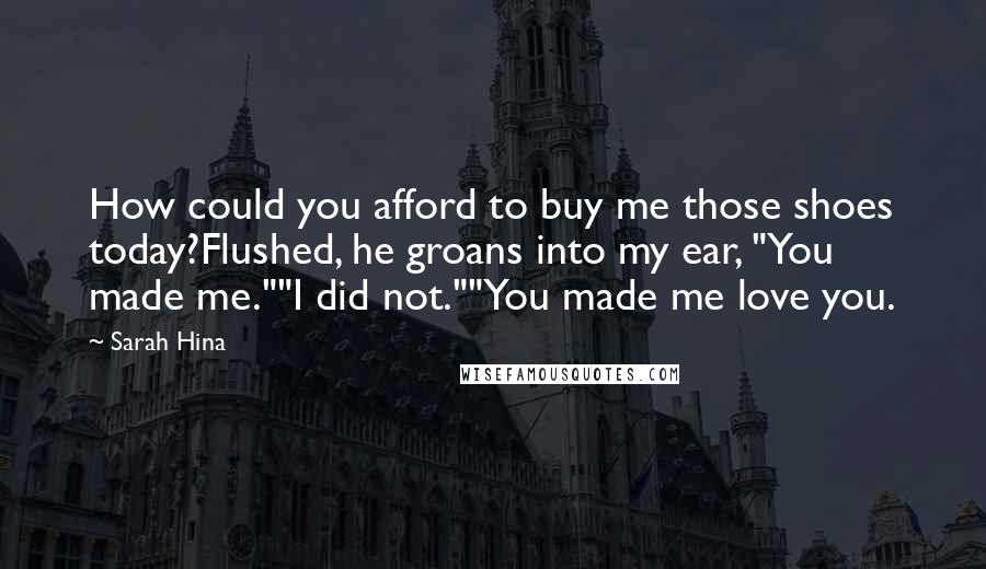 Sarah Hina Quotes: How could you afford to buy me those shoes today?Flushed, he groans into my ear, "You made me.""I did not.""You made me love you.