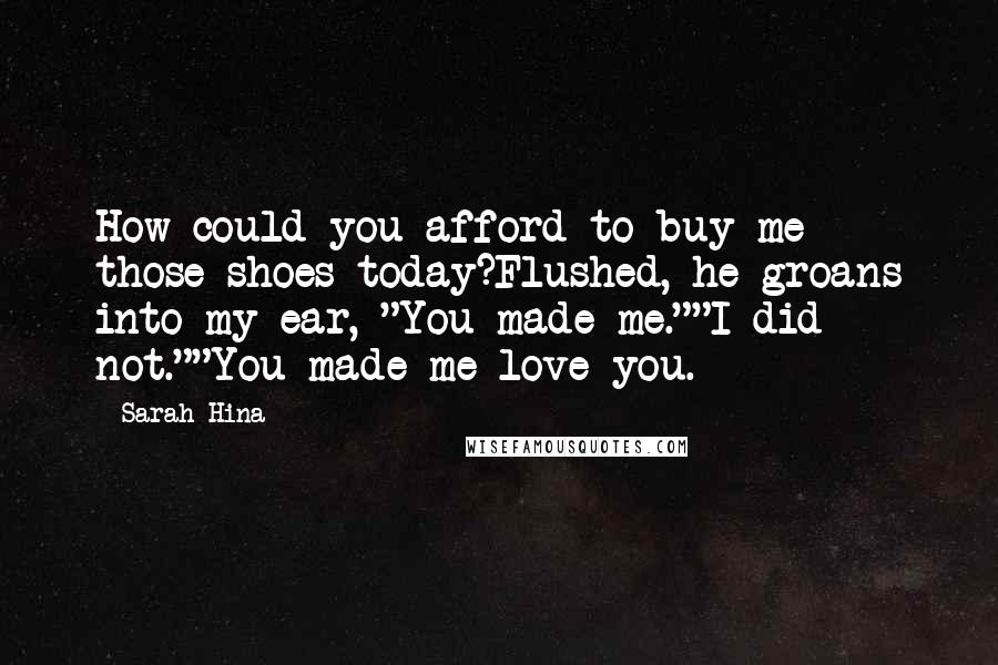 Sarah Hina Quotes: How could you afford to buy me those shoes today?Flushed, he groans into my ear, "You made me.""I did not.""You made me love you.