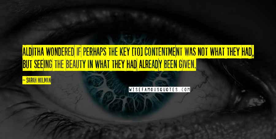 Sarah Holman Quotes: Alditha wondered if perhaps the key [to] contentment was not what they had, but seeing the beauty in what they had already been given.