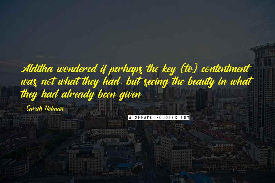 Sarah Holman Quotes: Alditha wondered if perhaps the key [to] contentment was not what they had, but seeing the beauty in what they had already been given.