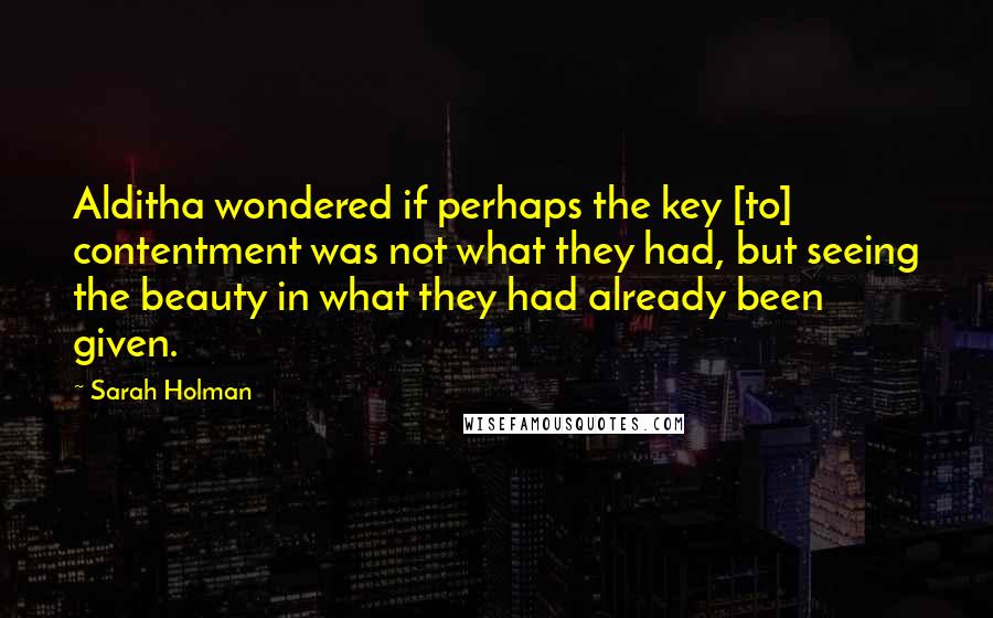 Sarah Holman Quotes: Alditha wondered if perhaps the key [to] contentment was not what they had, but seeing the beauty in what they had already been given.