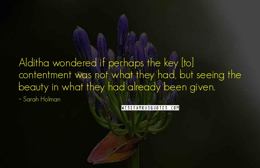 Sarah Holman Quotes: Alditha wondered if perhaps the key [to] contentment was not what they had, but seeing the beauty in what they had already been given.