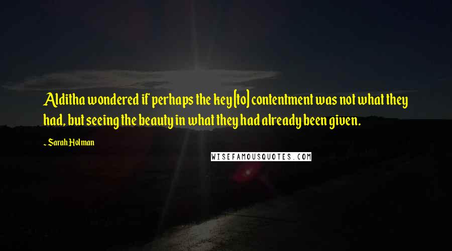 Sarah Holman Quotes: Alditha wondered if perhaps the key [to] contentment was not what they had, but seeing the beauty in what they had already been given.