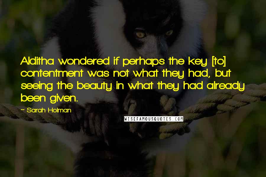 Sarah Holman Quotes: Alditha wondered if perhaps the key [to] contentment was not what they had, but seeing the beauty in what they had already been given.