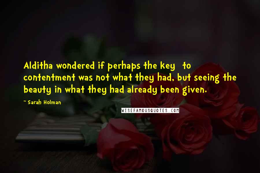 Sarah Holman Quotes: Alditha wondered if perhaps the key [to] contentment was not what they had, but seeing the beauty in what they had already been given.