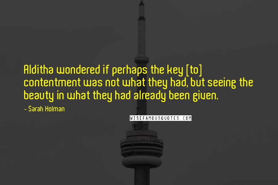 Sarah Holman Quotes: Alditha wondered if perhaps the key [to] contentment was not what they had, but seeing the beauty in what they had already been given.