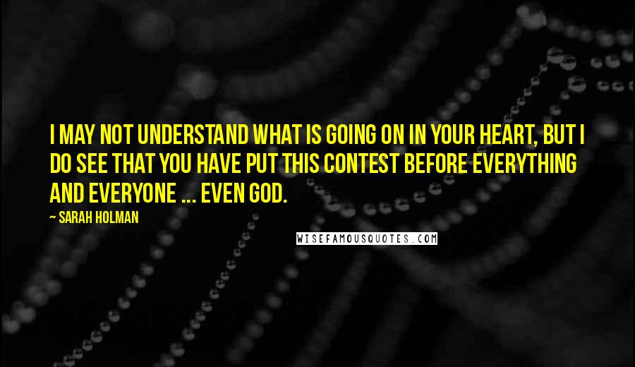 Sarah Holman Quotes: I may not understand what is going on in your heart, but I do see that you have put this contest before everything and everyone ... even God.