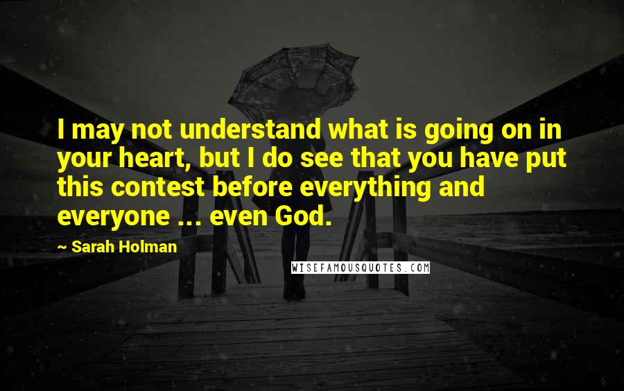 Sarah Holman Quotes: I may not understand what is going on in your heart, but I do see that you have put this contest before everything and everyone ... even God.