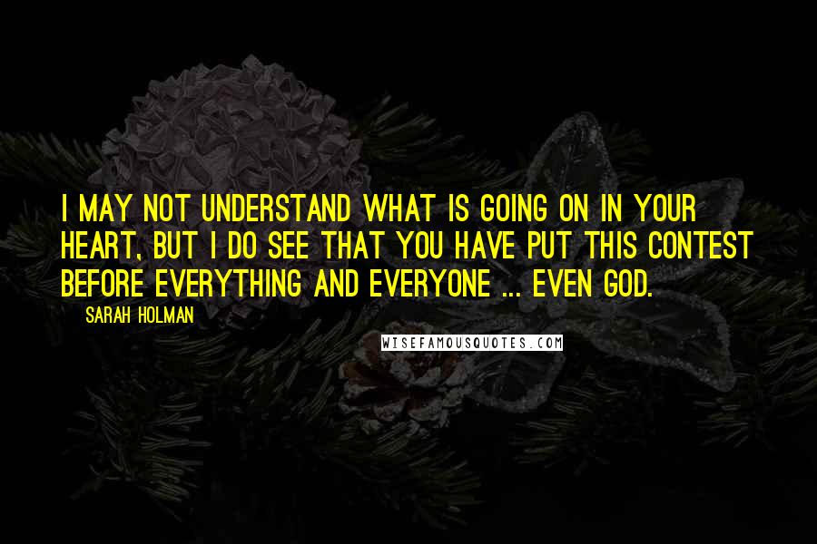 Sarah Holman Quotes: I may not understand what is going on in your heart, but I do see that you have put this contest before everything and everyone ... even God.